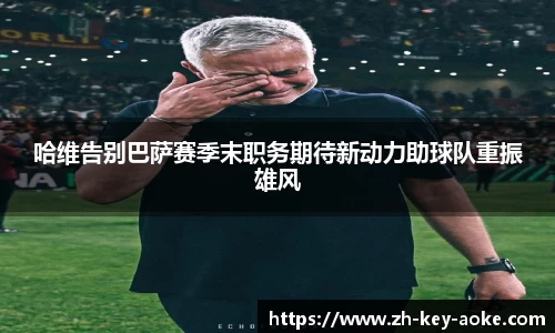 哈维告别巴萨赛季末职务期待新动力助球队重振雄风