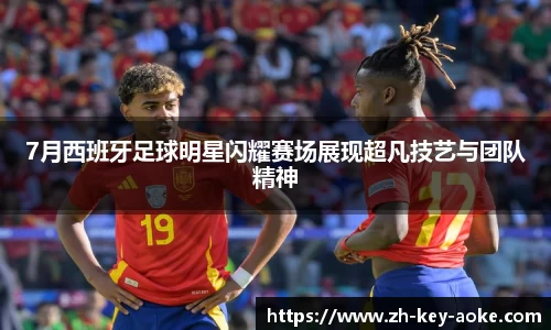 7月西班牙足球明星闪耀赛场展现超凡技艺与团队精神